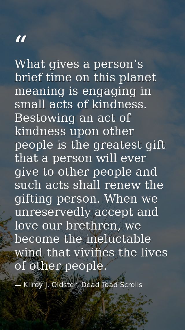 What gives a person’s brief time on this planet meaning is engaging in small acts of kindness. Bestowing an act of kindn — Kilroy J. Oldster, Dead Toad Scrolls