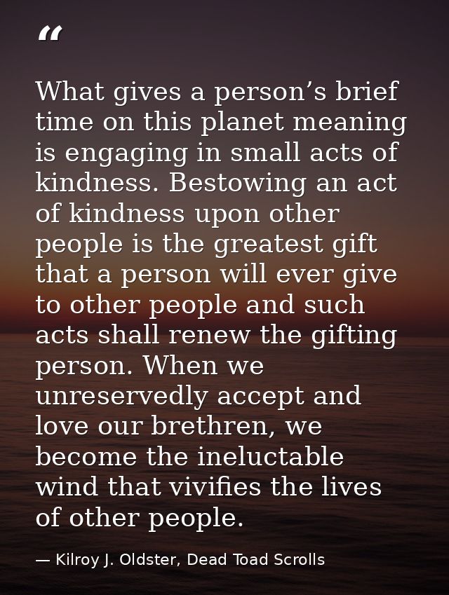 What gives a person’s brief time on this planet meaning is engaging in small acts of kindness. Bestowing an act of kindn — Kilroy J. Oldster, Dead Toad Scrolls