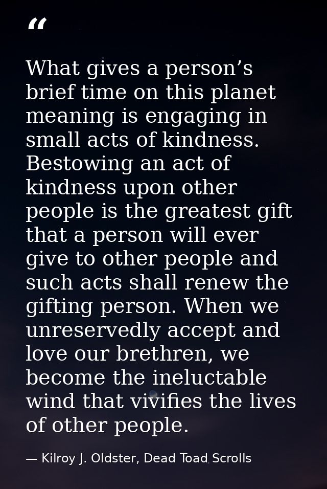 What gives a person’s brief time on this planet meaning is engaging in small acts of kindness. Bestowing an act of kindn — Kilroy J. Oldster, Dead Toad Scrolls