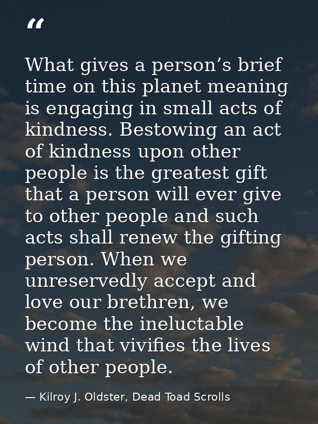 What gives a person’s brief time on this planet meaning is engaging in small acts of kindness. Bestowing an act of kindn — Kilroy J. Oldster, Dead Toad Scrolls