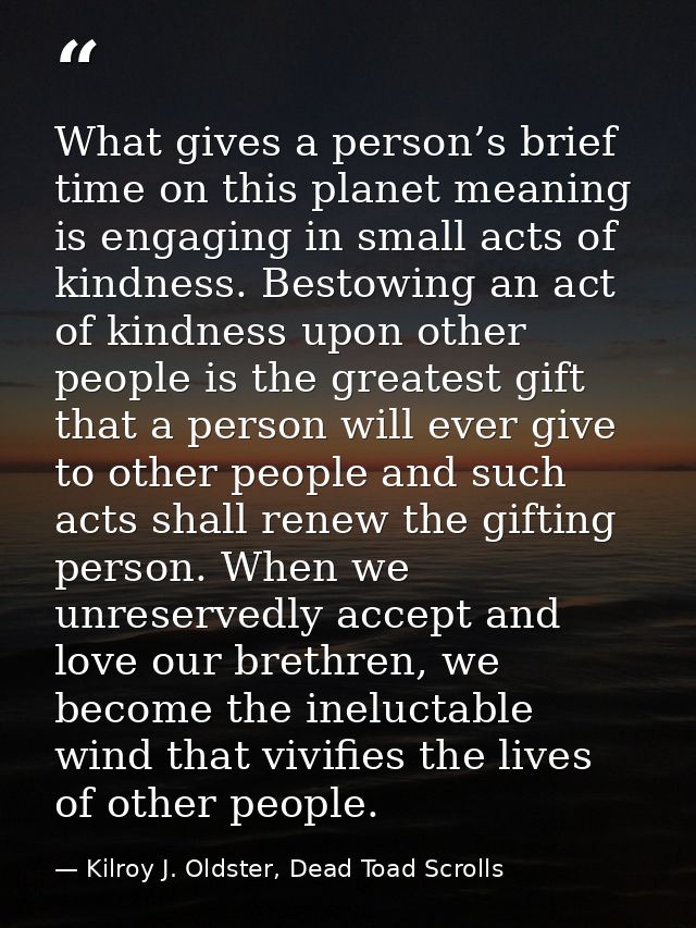 What gives a person’s brief time on this planet meaning is engaging in small acts of kindness. Bestowing an act of kindn — Kilroy J. Oldster, Dead Toad Scrolls