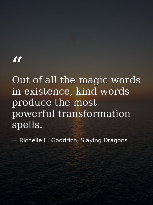 Out of all the magic words in existence, kind words produce the most powerful transformation spells. — Richelle E. Goodrich, Slaying Dragons