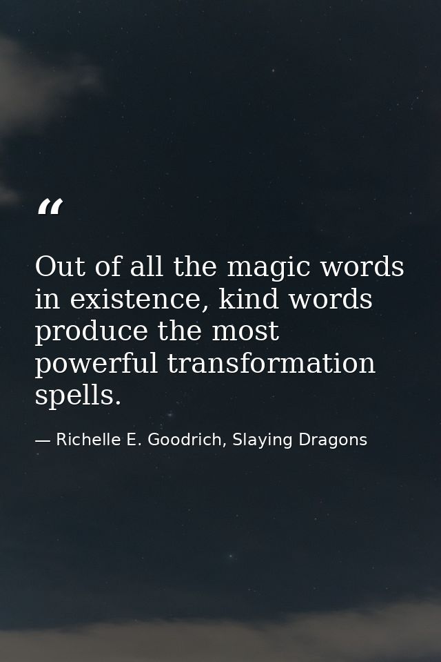 Out of all the magic words in existence, kind words produce the most powerful transformation spells. — Richelle E. Goodrich, Slaying Dragons