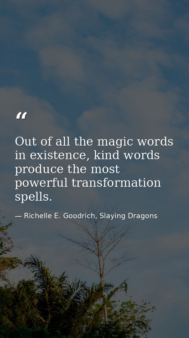 Out of all the magic words in existence, kind words produce the most powerful transformation spells. — Richelle E. Goodrich, Slaying Dragons