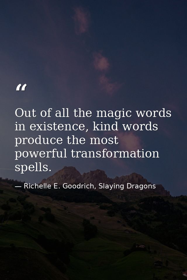Out of all the magic words in existence, kind words produce the most powerful transformation spells. — Richelle E. Goodrich, Slaying Dragons