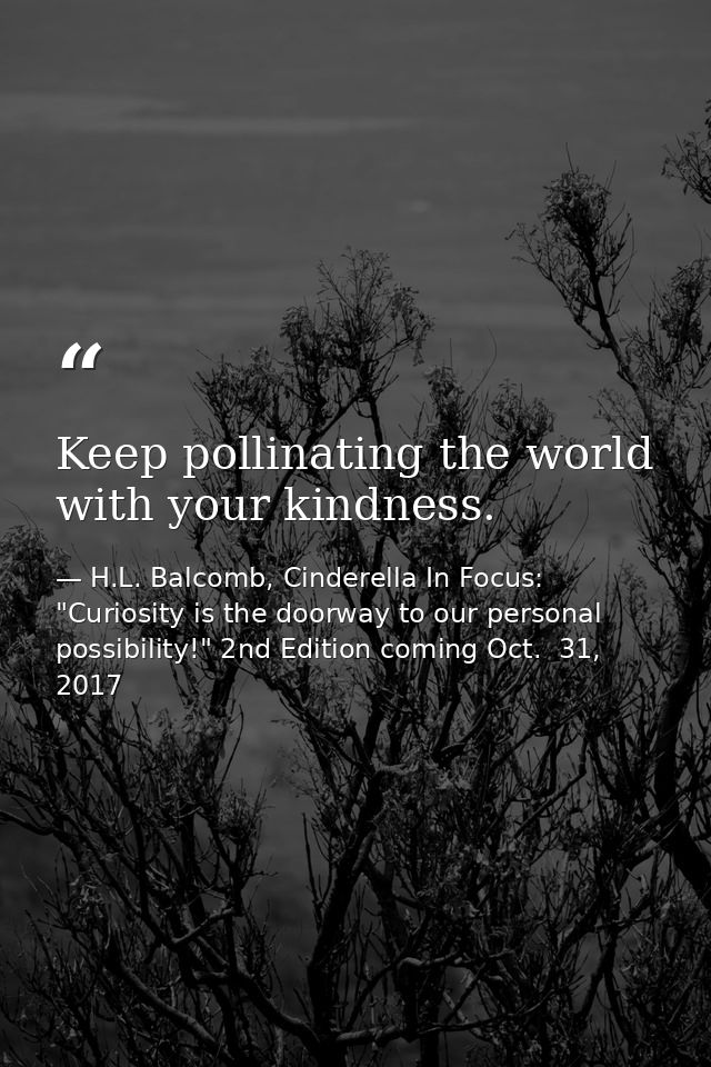 Keep pollinating the world with your kindness. — H.L. Balcomb, Cinderella In Focus: "Curiosity is the doorway to our personal possibility!" 2nd Edition coming Oct.  31, 2017