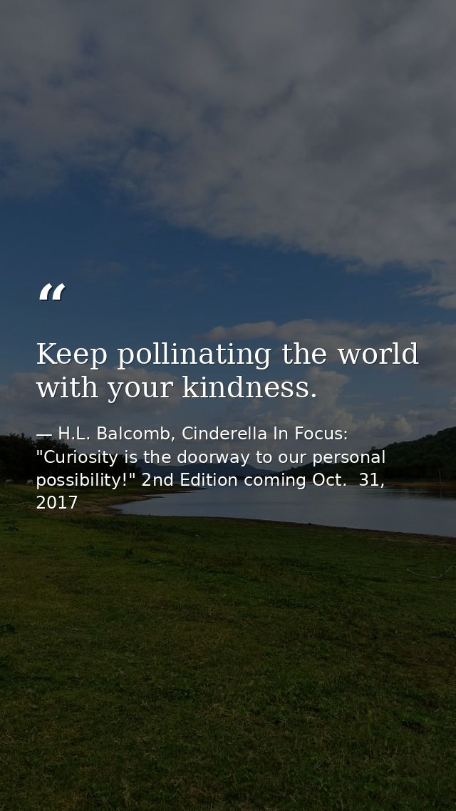 Keep pollinating the world with your kindness. — H.L. Balcomb, Cinderella In Focus: "Curiosity is the doorway to our personal possibility!" 2nd Edition coming Oct.  31, 2017