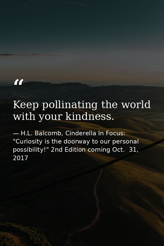 Keep pollinating the world with your kindness. — H.L. Balcomb, Cinderella In Focus: "Curiosity is the doorway to our personal possibility!" 2nd Edition coming Oct.  31, 2017