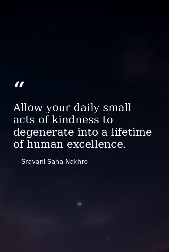 Allow your daily small acts of kindness to degenerate into a lifetime of human excellence. — Sravani Saha Nakhro
