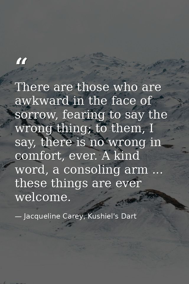 There are those who are awkward in the face of sorrow, fearing to say the wrong thing; to them, I say, there is no wrong — Jacqueline Carey, Kushiel's Dart