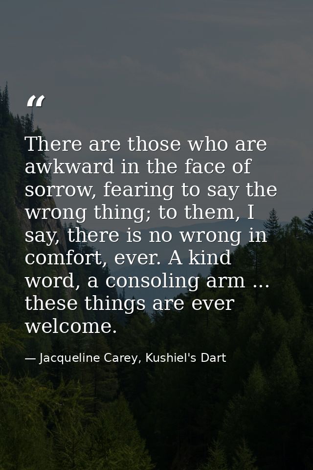 There are those who are awkward in the face of sorrow, fearing to say the wrong thing; to them, I say, there is no wrong — Jacqueline Carey, Kushiel's Dart