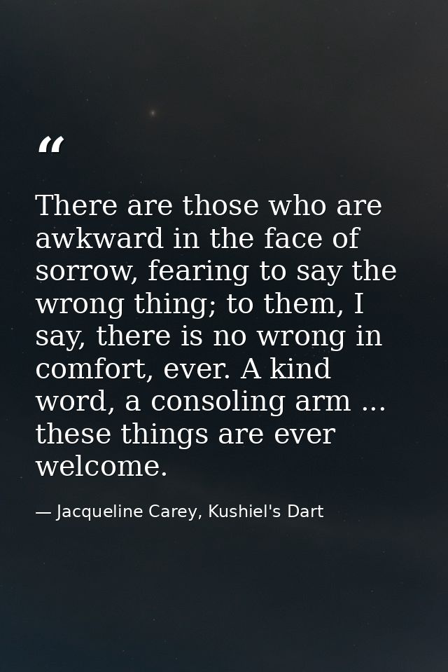 There are those who are awkward in the face of sorrow, fearing to say the wrong thing; to them, I say, there is no wrong — Jacqueline Carey, Kushiel's Dart