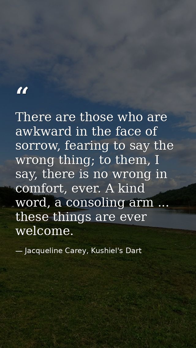There are those who are awkward in the face of sorrow, fearing to say the wrong thing; to them, I say, there is no wrong — Jacqueline Carey, Kushiel's Dart