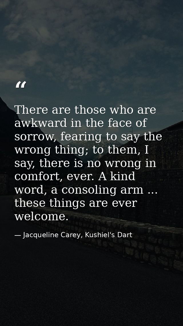 There are those who are awkward in the face of sorrow, fearing to say the wrong thing; to them, I say, there is no wrong — Jacqueline Carey, Kushiel's Dart