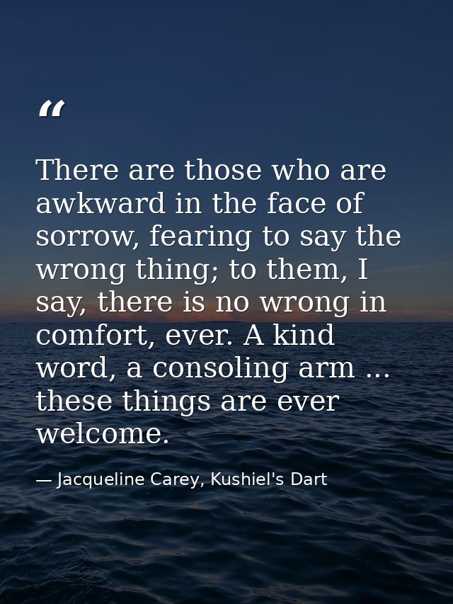 There are those who are awkward in the face of sorrow, fearing to say the wrong thing; to them, I say, there is no wrong — Jacqueline Carey, Kushiel's Dart