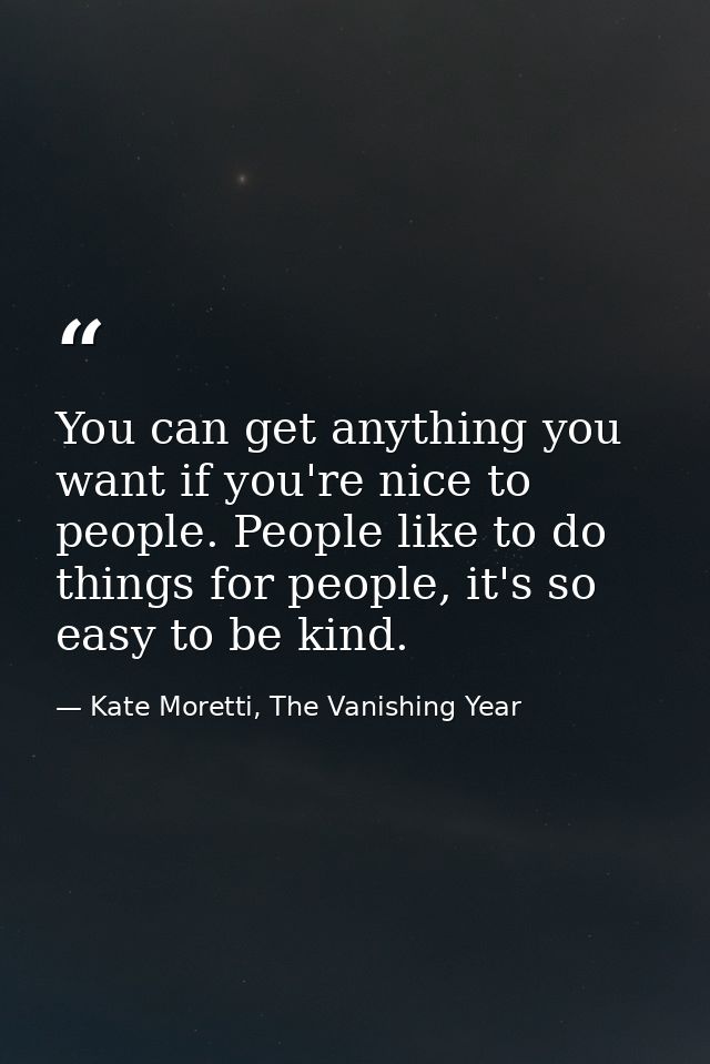You can get anything you want if you're nice to people. People like to do things for people, it's so easy to be kind. — Kate Moretti, The Vanishing Year