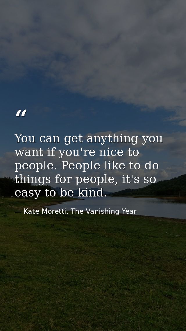 You can get anything you want if you're nice to people. People like to do things for people, it's so easy to be kind. — Kate Moretti, The Vanishing Year