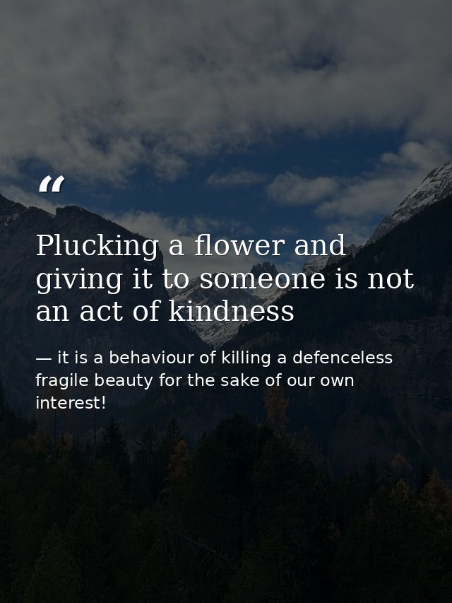Plucking a flower and giving it to someone is not an act of kindness — it is a behaviour of killing a defenceless fragile beauty for the sake of our own interest!
