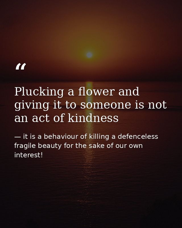 Plucking a flower and giving it to someone is not an act of kindness — it is a behaviour of killing a defenceless fragile beauty for the sake of our own interest!