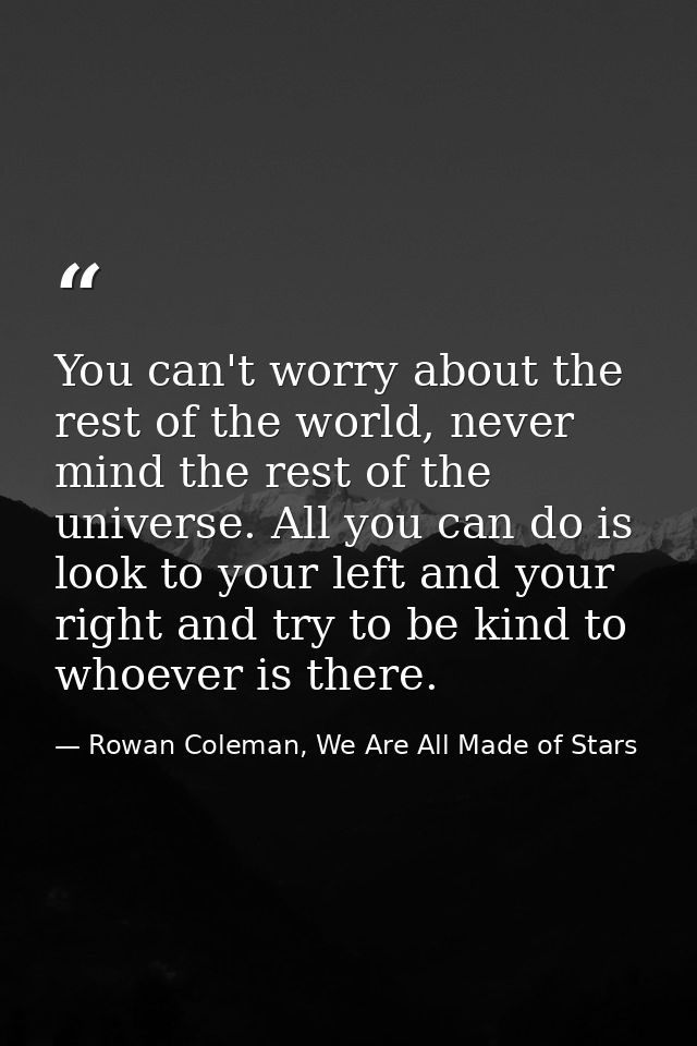 You can't worry about the rest of the world, never mind the rest of the universe. All you can do is look to your left an — Rowan Coleman, We Are All Made of Stars