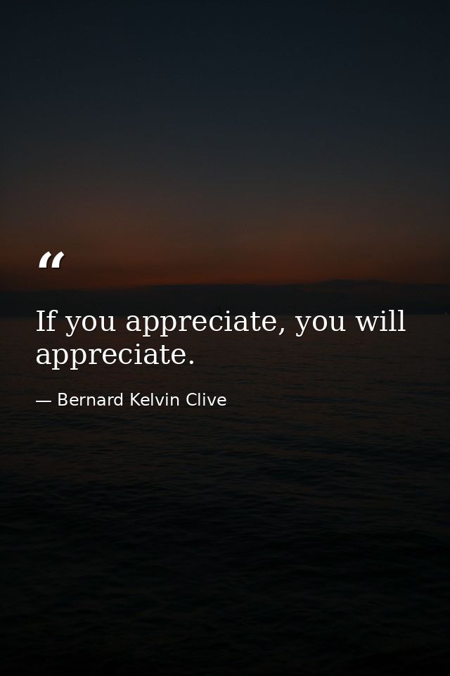If you appreciate, you will appreciate. — Bernard Kelvin Clive