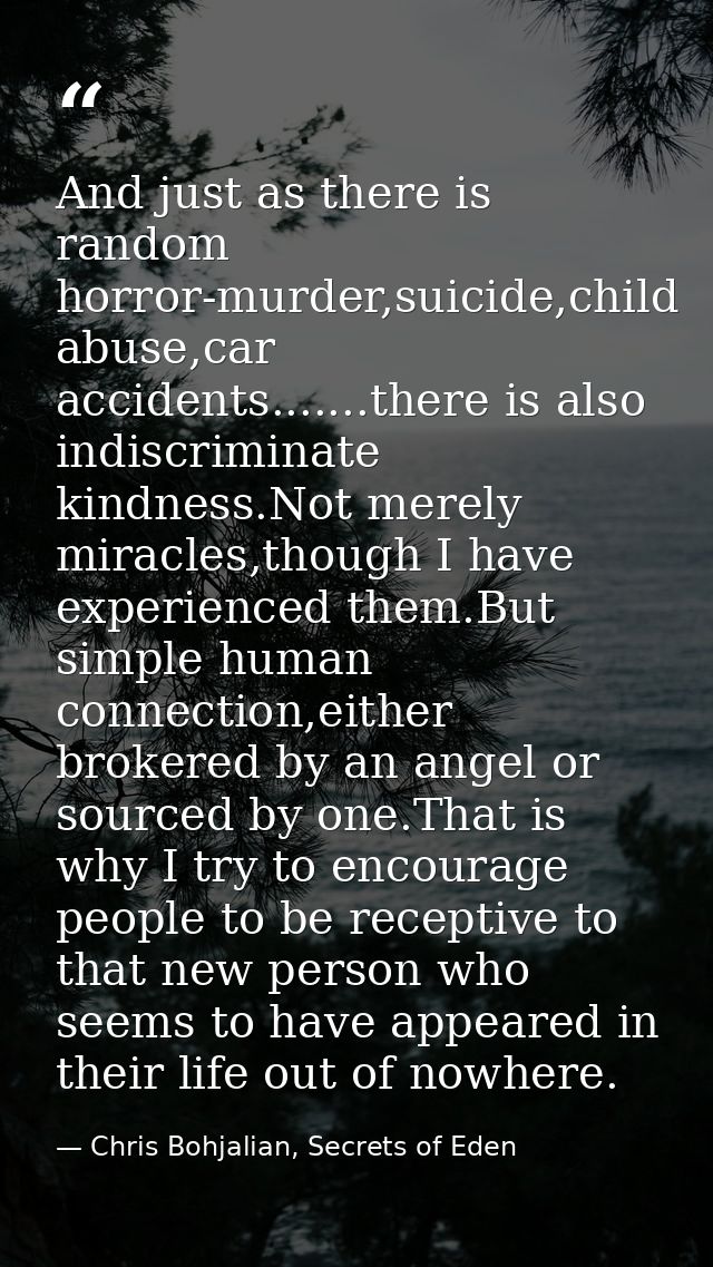 And just as there is random horror-murder,suicide,child abuse,car accidents.......there is also indiscriminate kindness. — Chris Bohjalian, Secrets of Eden