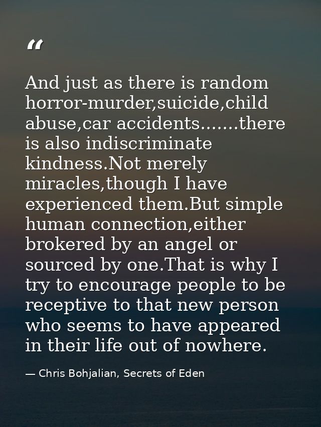 And just as there is random horror-murder,suicide,child abuse,car accidents.......there is also indiscriminate kindness. — Chris Bohjalian, Secrets of Eden