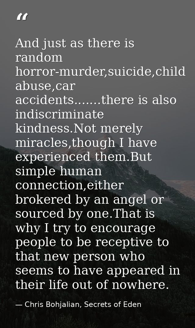 And just as there is random horror-murder,suicide,child abuse,car accidents.......there is also indiscriminate kindness. — Chris Bohjalian, Secrets of Eden