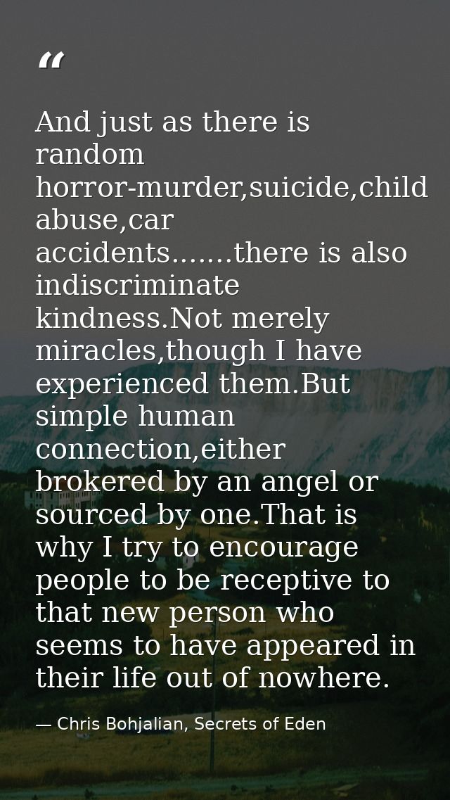 And just as there is random horror-murder,suicide,child abuse,car accidents.......there is also indiscriminate kindness. — Chris Bohjalian, Secrets of Eden