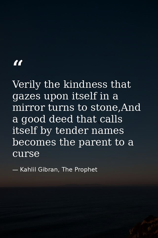 Verily the kindness that gazes upon itself in a mirror turns to stone,And a good deed that calls itself by tender names  — Kahlil Gibran, The Prophet