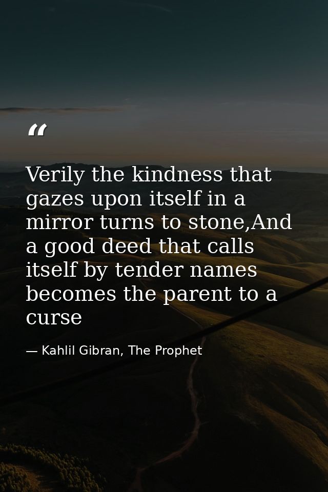 Verily the kindness that gazes upon itself in a mirror turns to stone,And a good deed that calls itself by tender names  — Kahlil Gibran, The Prophet