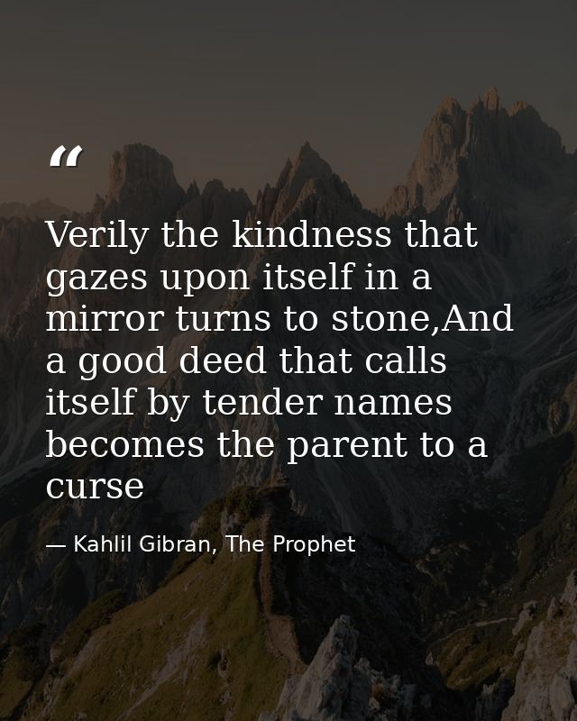 Verily the kindness that gazes upon itself in a mirror turns to stone,And a good deed that calls itself by tender names  — Kahlil Gibran, The Prophet