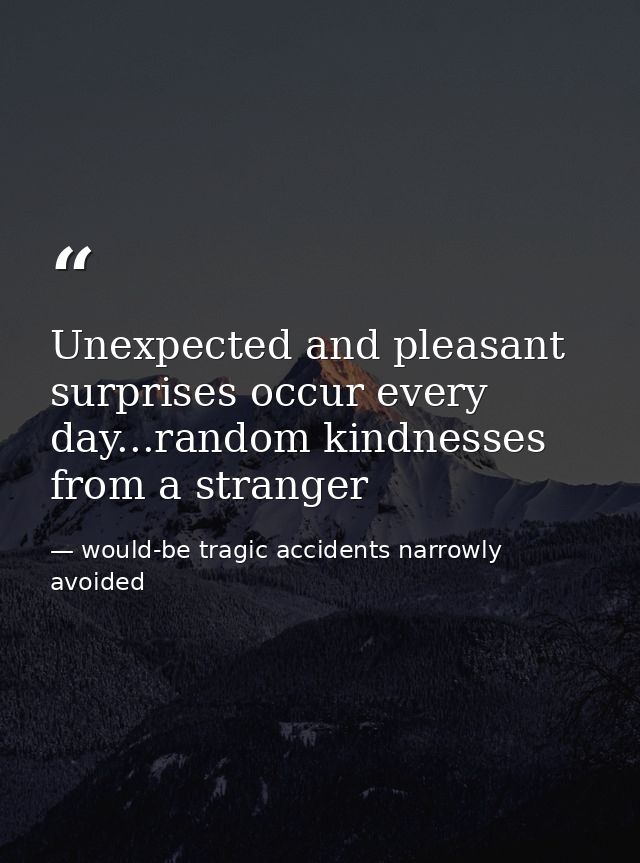 Unexpected and pleasant surprises occur every day...random kindnesses from a stranger — would-be tragic accidents narrowly avoided