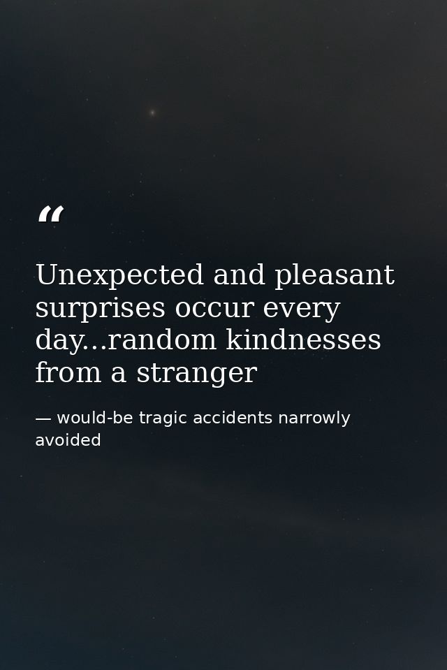 Unexpected and pleasant surprises occur every day...random kindnesses from a stranger — would-be tragic accidents narrowly avoided