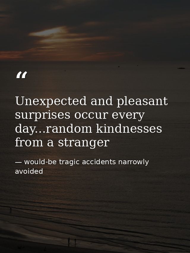 Unexpected and pleasant surprises occur every day...random kindnesses from a stranger — would-be tragic accidents narrowly avoided