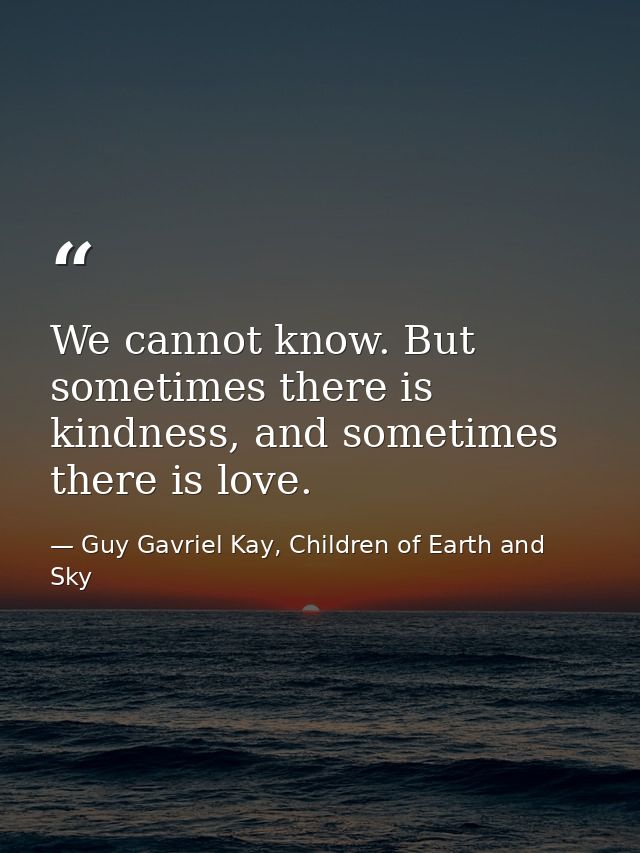 We cannot know. But sometimes there is kindness, and sometimes there is love. — Guy Gavriel Kay, Children of Earth and Sky