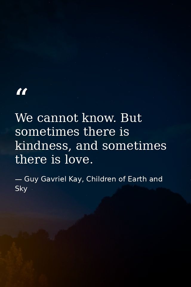 We cannot know. But sometimes there is kindness, and sometimes there is love. — Guy Gavriel Kay, Children of Earth and Sky