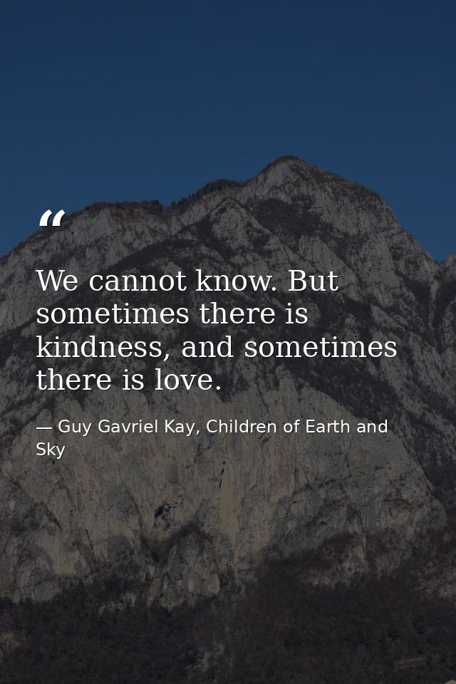 We cannot know. But sometimes there is kindness, and sometimes there is love. — Guy Gavriel Kay, Children of Earth and Sky