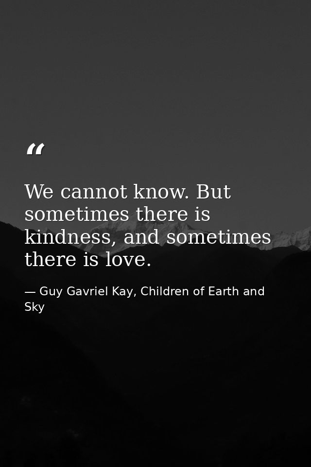 We cannot know. But sometimes there is kindness, and sometimes there is love. — Guy Gavriel Kay, Children of Earth and Sky
