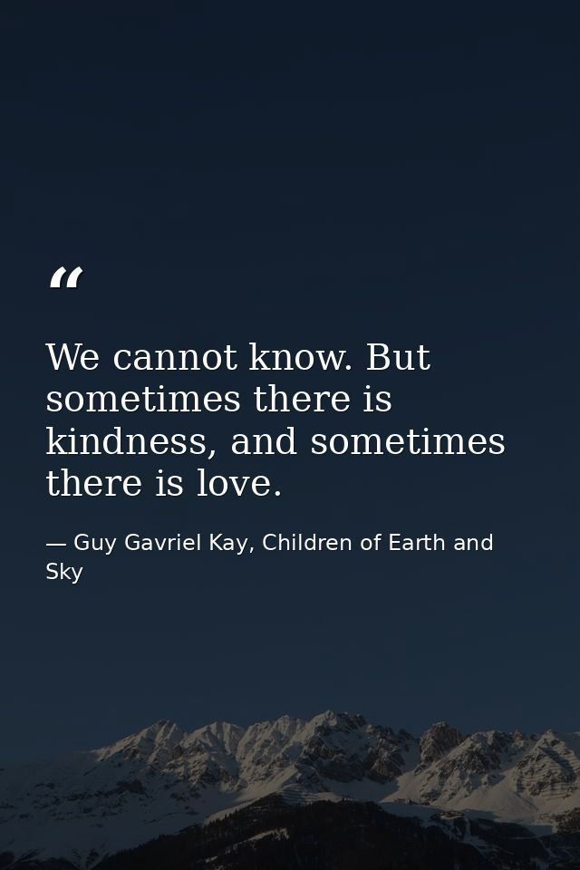 We cannot know. But sometimes there is kindness, and sometimes there is love. — Guy Gavriel Kay, Children of Earth and Sky