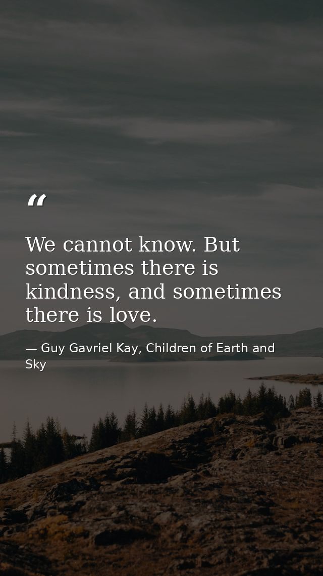 We cannot know. But sometimes there is kindness, and sometimes there is love. — Guy Gavriel Kay, Children of Earth and Sky