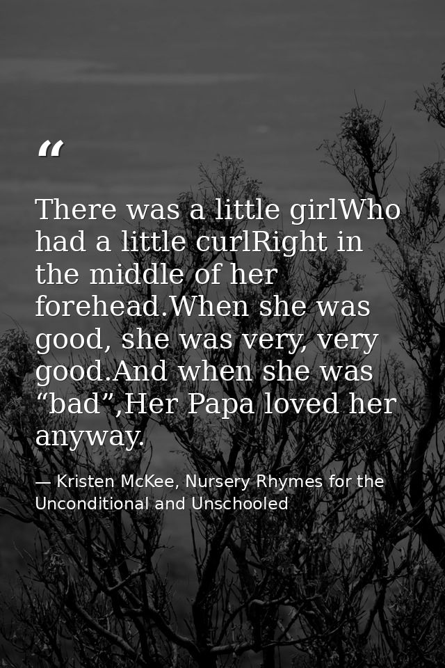There was a little girlWho had a little curlRight in the middle of her forehead.When she was good, she was very, very go — Kristen McKee, Nursery Rhymes for the Unconditional and Unschooled
