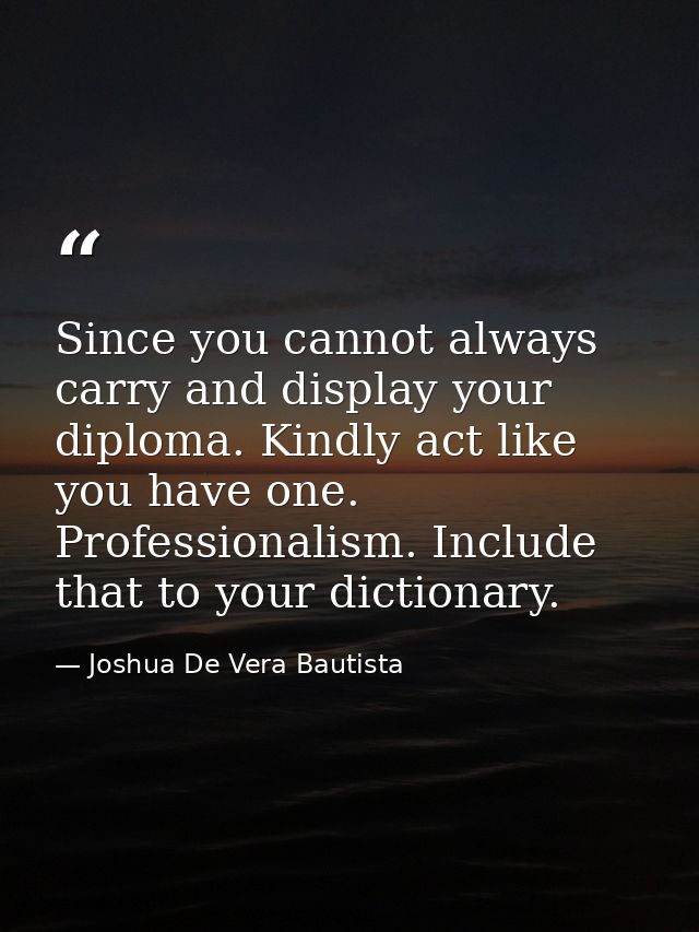 Since you cannot always carry and display your diploma. Kindly act like you have one. Professionalism. Include that to y — Joshua De Vera Bautista