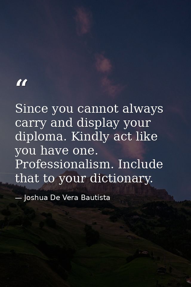 Since you cannot always carry and display your diploma. Kindly act like you have one. Professionalism. Include that to y — Joshua De Vera Bautista