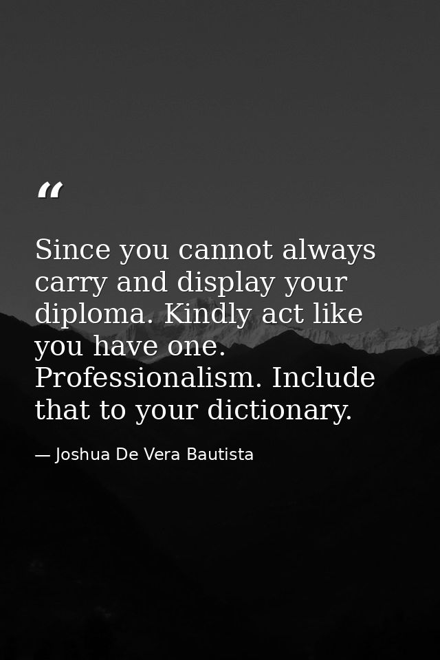 Since you cannot always carry and display your diploma. Kindly act like you have one. Professionalism. Include that to y — Joshua De Vera Bautista