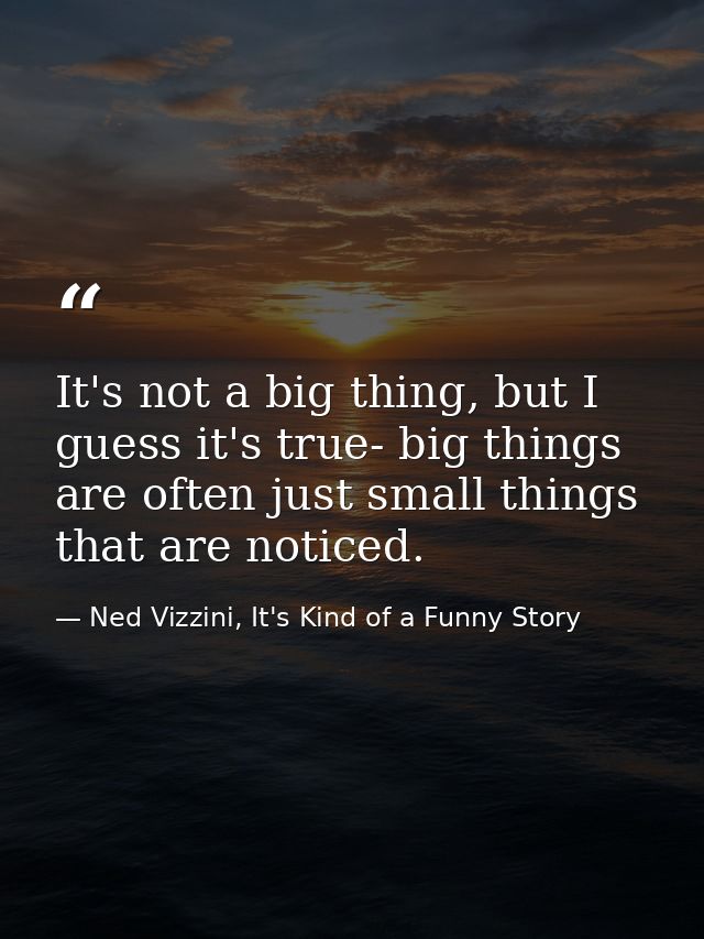 It's not a big thing, but I guess it's true- big things are often just small things that are noticed. — Ned Vizzini, It's Kind of a Funny Story
