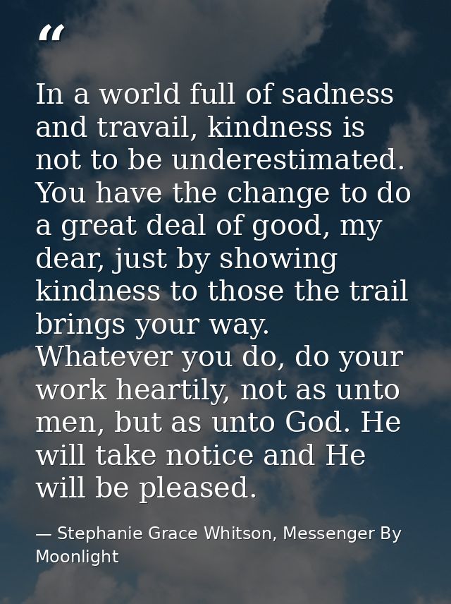 In a world full of sadness and travail, kindness is not to be underestimated. You have the change to do a great deal of  — Stephanie Grace Whitson, Messenger By Moonlight