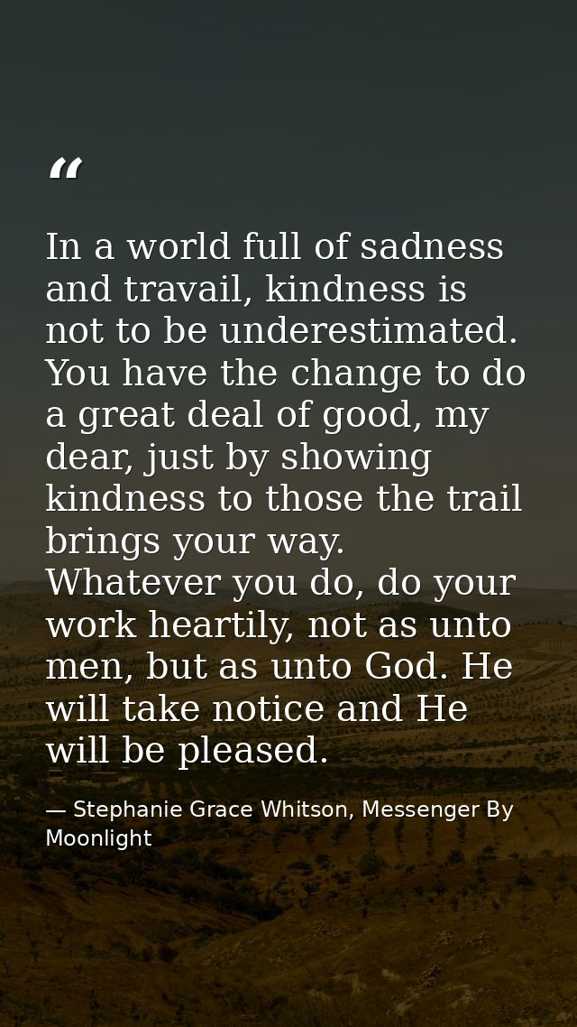 In a world full of sadness and travail, kindness is not to be underestimated. You have the change to do a great deal of  — Stephanie Grace Whitson, Messenger By Moonlight