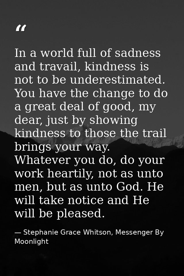 In a world full of sadness and travail, kindness is not to be underestimated. You have the change to do a great deal of  — Stephanie Grace Whitson, Messenger By Moonlight
