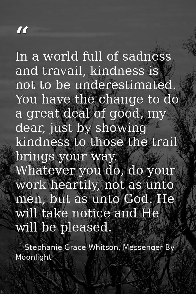 In a world full of sadness and travail, kindness is not to be underestimated. You have the change to do a great deal of  — Stephanie Grace Whitson, Messenger By Moonlight